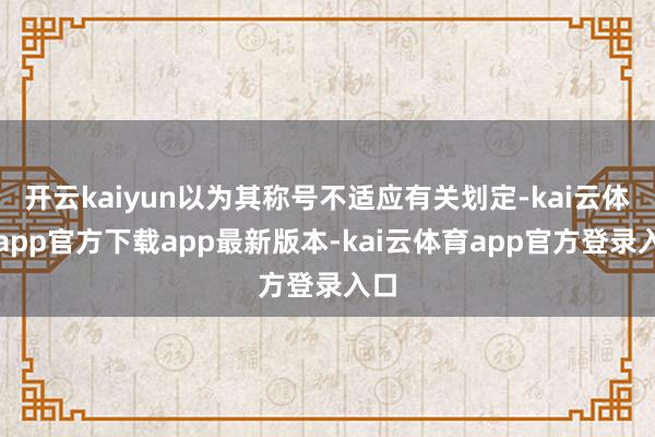 开云kaiyun以为其称号不适应有关划定-kai云体育app官方下载app最新版本-kai云体育app官方登录入口