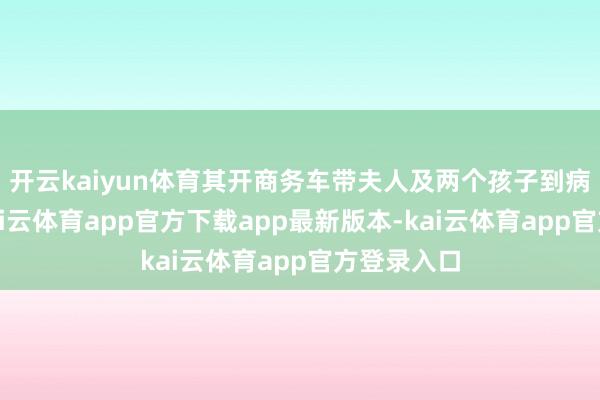 开云kaiyun体育其开商务车带夫人及两个孩子到病院看病-kai云体育app官方下载app最新版本-kai云体育app官方登录入口