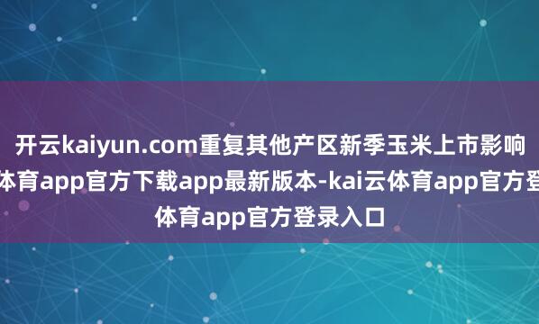开云kaiyun.com重复其他产区新季玉米上市影响-kai云体育app官方下载app最新版本-kai云体育app官方登录入口