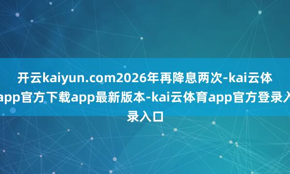 开云kaiyun.com2026年再降息两次-kai云体育app官方下载app最新版本-kai云体育app官方登录入口