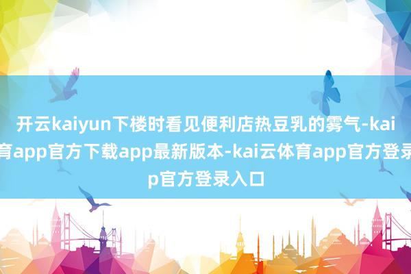 开云kaiyun下楼时看见便利店热豆乳的雾气-kai云体育app官方下载app最新版本-kai云体育app官方登录入口