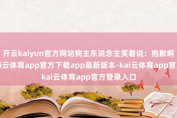 开云kaiyun官方网站狗主东说念主笑着说:抱歉啊小伙子-kai云体育app官方下载app最新版本-kai云体育app官方登录入口