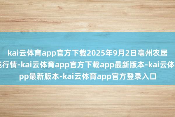 kai云体育app官方下载2025年9月2日亳州农居品有限包袱公司价钱行情-kai云体育app官方下载app最新版本-kai云体育app官方登录入口