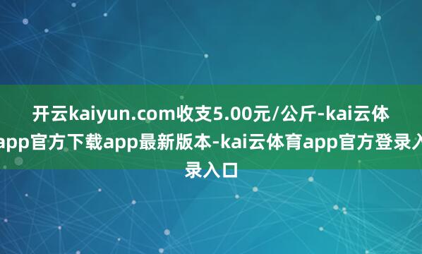 开云kaiyun.com收支5.00元/公斤-kai云体育app官方下载app最新版本-kai云体育app官方登录入口