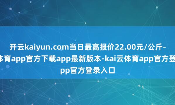 开云kaiyun.com当日最高报价22.00元/公斤-kai云体育app官方下载app最新版本-kai云体育app官方登录入口