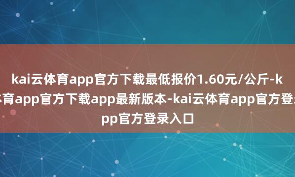 kai云体育app官方下载最低报价1.60元/公斤-kai云体育app官方下载app最新版本-kai云体育app官方登录入口