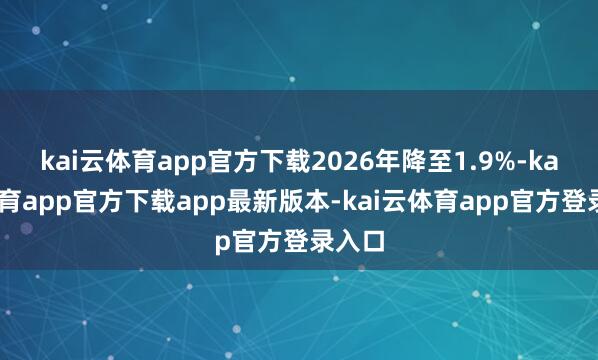 kai云体育app官方下载2026年降至1.9%-kai云体育app官方下载app最新版本-kai云体育app官方登录入口