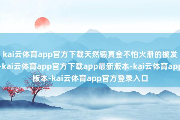kai云体育app官方下载天然锻真金不怕火册的披发面目有所调遣-kai云体育app官方下载app最新版本-kai云体育app官方登录入口