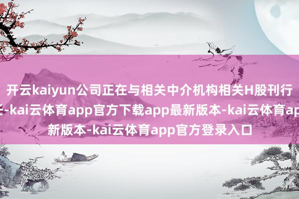 开云kaiyun公司正在与相关中介机构相关H股刊行上市的相关责任-kai云体育app官方下载app最新版本-kai云体育app官方登录入口