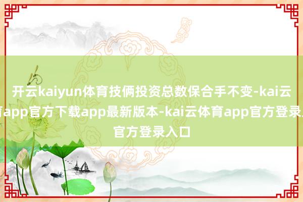 开云kaiyun体育技俩投资总数保合手不变-kai云体育app官方下载app最新版本-kai云体育app官方登录入口