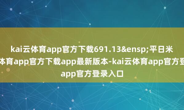 kai云体育app官方下载691.13&ensp;平日米-kai云体育app官方下载app最新版本-kai云体育app官方登录入口