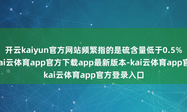 开云kaiyun官方网站频繁指的是硫含量低于0.5%的燃料油-kai云体育app官方下载app最新版本-kai云体育app官方登录入口