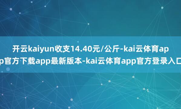开云kaiyun收支14.40元/公斤-kai云体育app官方下载app最新版本-kai云体育app官方登录入口