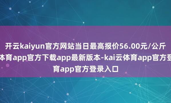 开云kaiyun官方网站当日最高报价56.00元/公斤-kai云体育app官方下载app最新版本-kai云体育app官方登录入口
