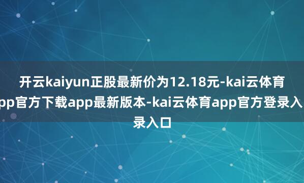 开云kaiyun正股最新价为12.18元-kai云体育app官方下载app最新版本-kai云体育app官方登录入口
