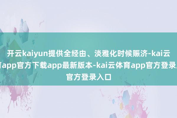 开云kaiyun提供全经由、淡雅化时候赈济-kai云体育app官方下载app最新版本-kai云体育app官方登录入口