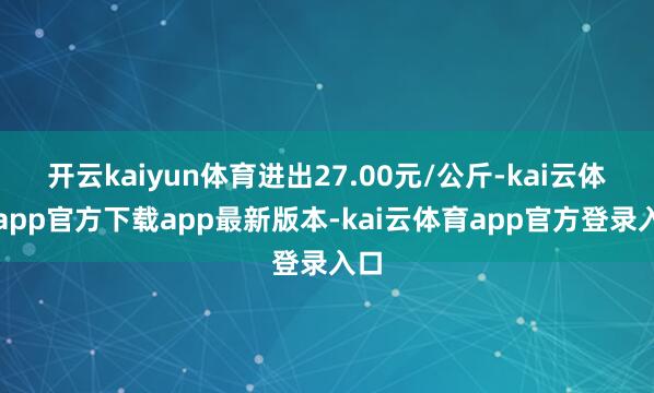 开云kaiyun体育进出27.00元/公斤-kai云体育app官方下载app最新版本-kai云体育app官方登录入口