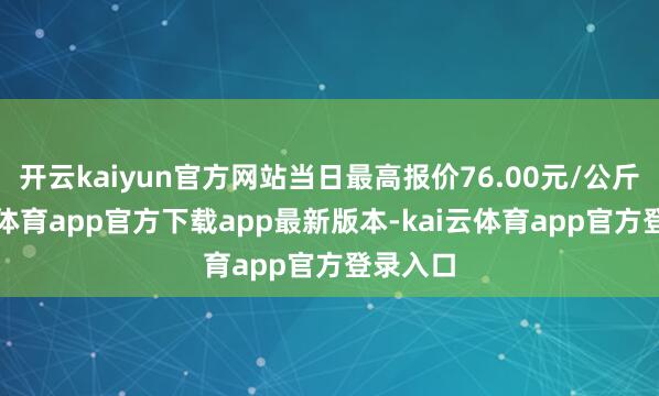 开云kaiyun官方网站当日最高报价76.00元/公斤-kai云体育app官方下载app最新版本-kai云体育app官方登录入口