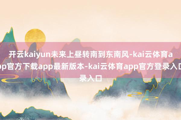 开云kaiyun未来上昼转南到东南风-kai云体育app官方下载app最新版本-kai云体育app官方登录入口