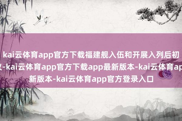 kai云体育app官方下载福建舰入伍和开展入列后初次检会激勉热议-kai云体育app官方下载app最新版本-kai云体育app官方登录入口