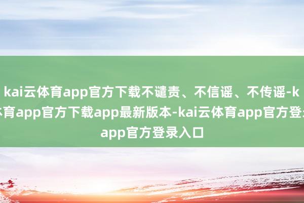 kai云体育app官方下载不谴责、不信谣、不传谣-kai云体育app官方下载app最新版本-kai云体育app官方登录入口