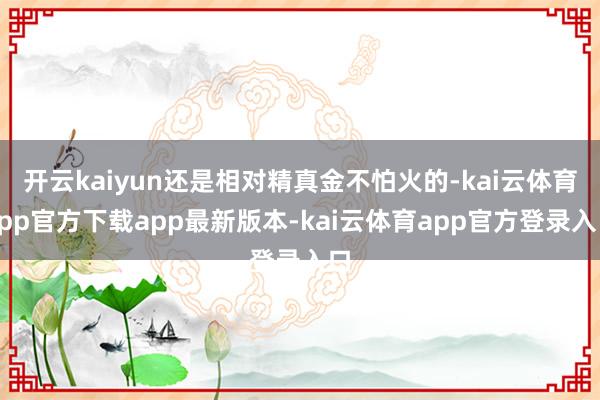开云kaiyun还是相对精真金不怕火的-kai云体育app官方下载app最新版本-kai云体育app官方登录入口