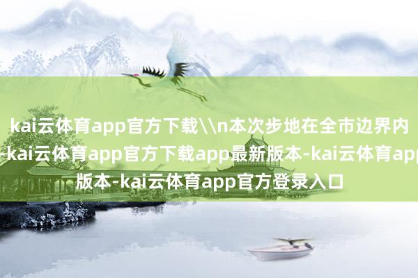 kai云体育app官方下载\n本次步地在全市边界内认为申诉52项-kai云体育app官方下载app最新版本-kai云体育app官方登录入口