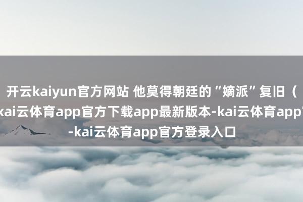 开云kaiyun官方网站 他莫得朝廷的“嫡派”复旧（他是汉臣）-kai云体育app官方下载app最新版本-kai云体育app官方登录入口