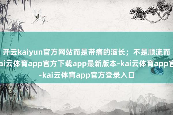 开云kaiyun官方网站而是带痛的滋长；不是顺流而下的飘零-kai云体育app官方下载app最新版本-kai云体育app官方登录入口