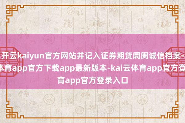 开云kaiyun官方网站并记入证券期货阛阓诚信档案-kai云体育app官方下载app最新版本-kai云体育app官方登录入口