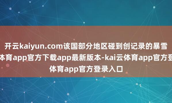 开云kaiyun.com该国部分地区碰到创记录的暴雪-kai云体育app官方下载app最新版本-kai云体育app官方登录入口