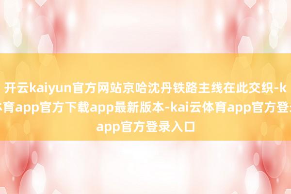 开云kaiyun官方网站京哈沈丹铁路主线在此交织-kai云体育app官方下载app最新版本-kai云体育app官方登录入口