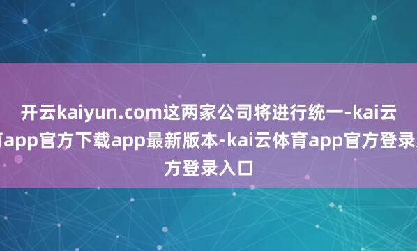 开云kaiyun.com这两家公司将进行统一-kai云体育app官方下载app最新版本-kai云体育app官方登录入口