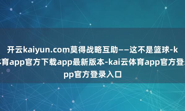 开云kaiyun.com莫得战略互助——这不是篮球-kai云体育app官方下载app最新版本-kai云体育app官方登录入口